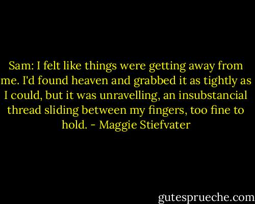 Sam: I felt like things were getting away from me. I'd found heaven and grabbed it as tightly as I could, but it was unravelling, an insubstancial thread sliding between my fingers, too fine to hold. - Maggie Stiefvater