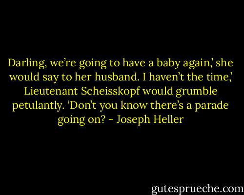 Darling, we’re going to have a baby again,’ she would say to her husband.<br />I haven’t the time,’ Lieutenant Scheisskopf would grumble petulantly. ‘Don’t you know there’s a parade going on? - Joseph Heller