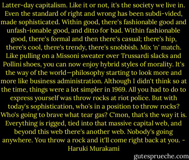 Latter-day capitalism. Like it or not, it's the society we live in. Even the standard of right and wrong has been subdi-vided, made sophisticated. Within good, there's fashionable good and unfash-ionable good, and ditto for bad. Within fashionable good, there's formal and then there's casual; there's hip, there's cool, there's trendy, there's snobbish. Mix 'n' match. Like pulling on a Missoni sweater over Trussardi slacks and Pollini shoes, you can now enjoy hybrid styles of morality. It's the way of the world—philosophy starting to look more and more like business administration.<br />Although I didn't think so at the time, things were a lot simpler in 1969. All you had to do to express yourself was throw rocks at riot police. But with today's sophistication, who's in a position to throw rocks? Who's going to brave what tear gas? C'mon, that's the way it is. Everything is rigged, tied into that massive capital web, and beyond this web there's another web. Nobody's going anywhere. You throw a rock and it'll come right back at you. - Haruki Murakami