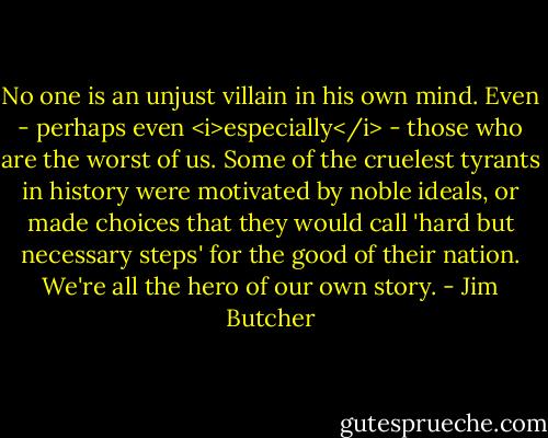 No one is an unjust villain in his own mind. Even - perhaps even <i>especially</i> - those who are the worst of us. Some of the cruelest tyrants in history were motivated by noble ideals, or made choices that they would call 'hard but necessary steps' for the good of their nation. We're all the hero of our own story. - Jim Butcher