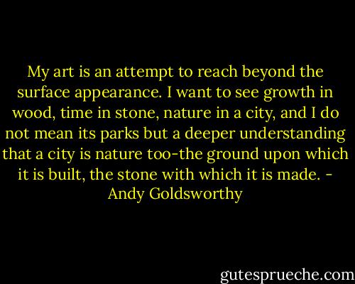 My art is an attempt to reach beyond the surface appearance. I want to see growth in wood, time in stone, nature in a city, and I do not mean its parks but a deeper understanding that a city is nature too-the ground upon which it is built, the stone with which it is made. - Andy Goldsworthy