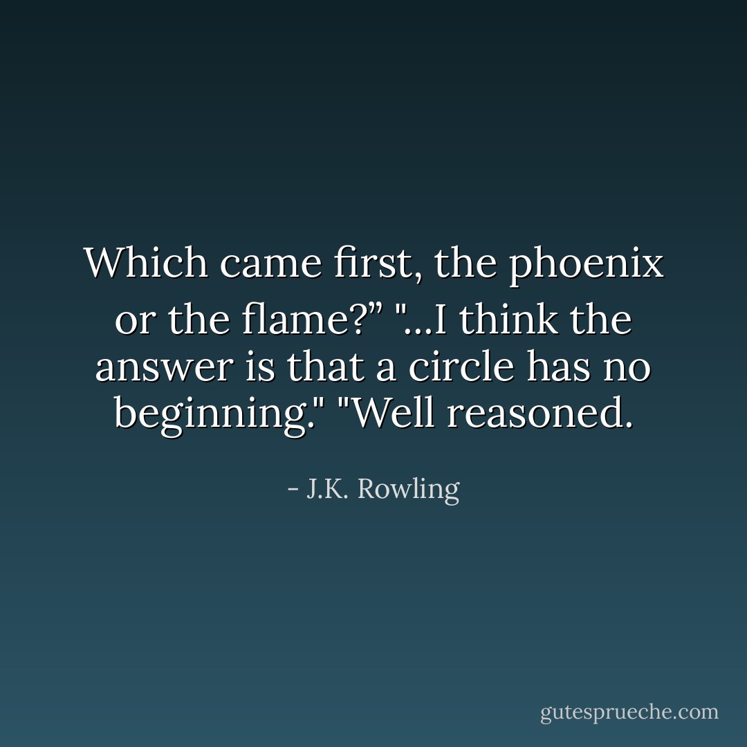Which came first, the phoenix or the flame?”<br />"...I think the answer is that a circle has no beginning."<br />"Well reasoned. - J.K. Rowling