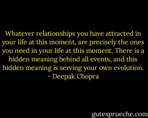 Whatever relationships you have attracted in your life at this moment, are precisely the ones you need in your life at this moment. There is a hidden meaning behind all events, and this hidden meaning is serving your own evolution. - Deepak Chopra