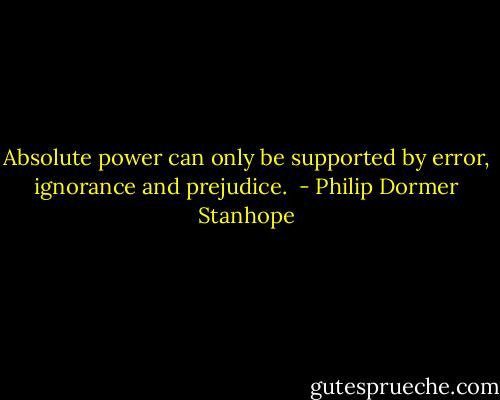 Absolute power can only be supported by error, ignorance and prejudice.  - Philip Dormer Stanhope