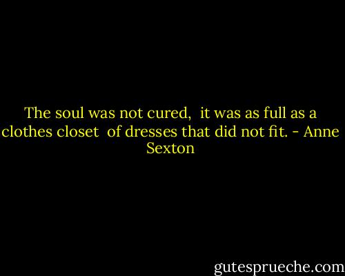 The soul was not cured, <br />it was as full as a clothes closet <br />of dresses that did not fit. - Anne Sexton