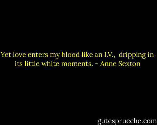 Yet love enters my blood like an I.V., <br />dripping in its little white moments. - Anne Sexton