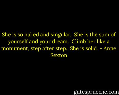 She is so naked and singular. <br />She is the sum of yourself and your dream. <br />Climb her like a monument, step after step. <br />She is solid. - Anne Sexton