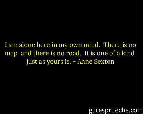 I am alone here in my own mind. <br />There is no map <br />and there is no road. <br />It is one of a kind <br />just as yours is. - Anne Sexton