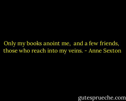 Only my books anoint me, <br />and a few friends, <br />those who reach into my veins. - Anne Sexton
