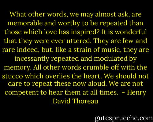 What other words, we may almost ask, are memorable and worthy to be repeated than those which love has inspired? It is wonderful that they were ever uttered. They are few and rare indeed, but, like a strain of music, they are incessantly repeated and modulated by memory. All other words crumble off with the stucco which overlies the heart. We should not dare to repeat these now aloud. We are not competent to hear them at all times.  - Henry David Thoreau