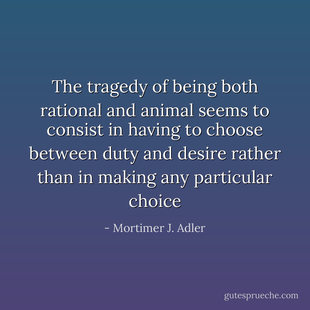 The tragedy of being both rational and animal seems to consist in having to choose between duty and desire rather than in making any particular choice - Mortimer J. Adler