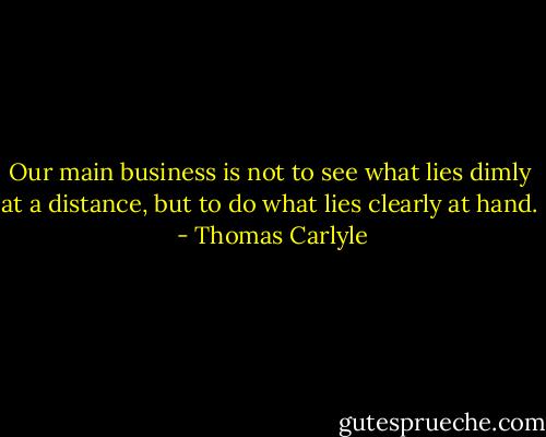 Our main business is not to see what lies dimly at a distance, but to do what lies clearly at hand.  - Thomas Carlyle