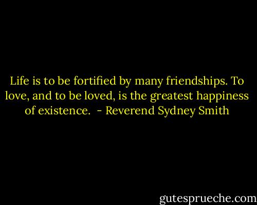 Life is to be fortified by many friendships. To love, and to be loved, is the greatest happiness of existence.  - Reverend Sydney Smith
