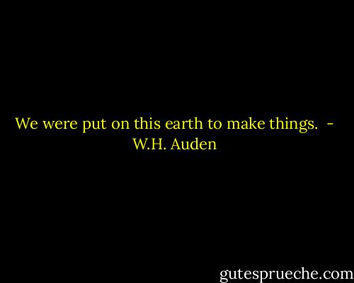We were put on this earth to make things.  - W.H. Auden