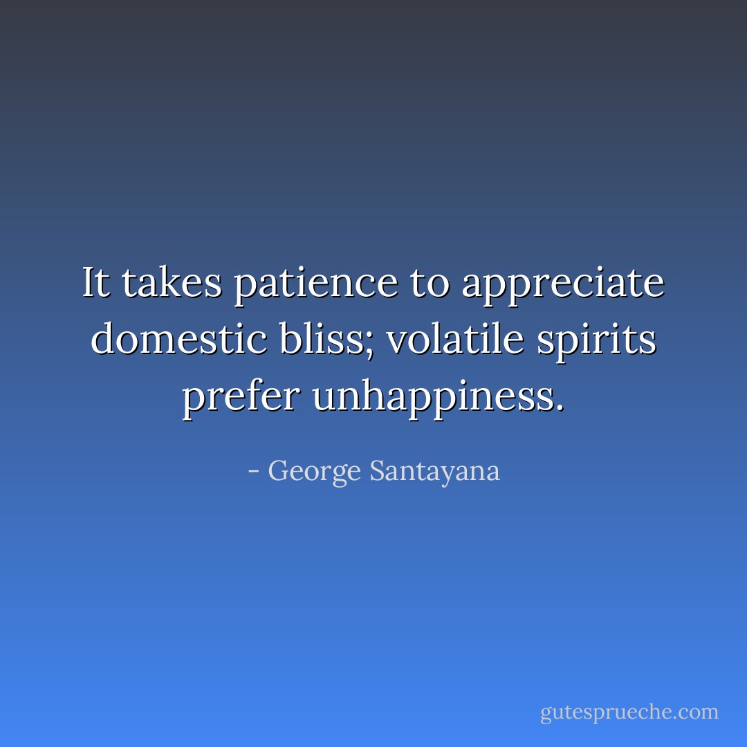 It takes patience to appreciate domestic bliss; volatile spirits prefer unhappiness. - George Santayana