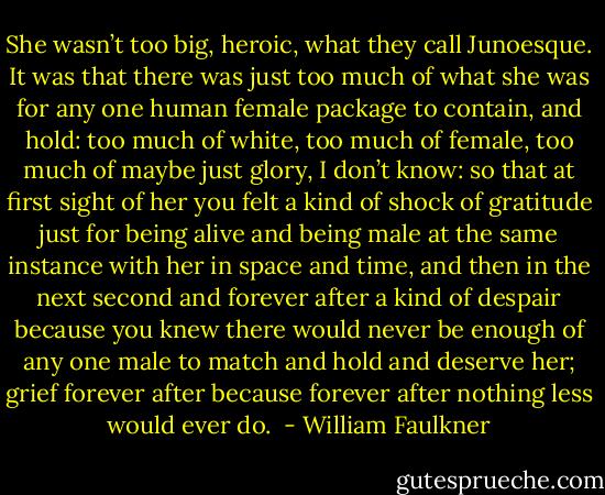 She wasn’t too big, heroic, what they call Junoesque. It was that there was just too much of what she was for any one human female package to contain, and hold: too much of white, too much of female, too much of maybe just glory, I don’t know: so that at first sight of her you felt a kind of shock of gratitude just for being alive and being male at the same instance with her in space and time, and then in the next second and forever after a kind of despair because you knew there would never be enough of any one male to match and hold and deserve her; grief forever after because forever after nothing less would ever do.  - William Faulkner