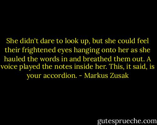 She didn't dare to look up, but she could feel their frightened eyes hanging onto her as she hauled the words in and breathed them out. A voice played the notes inside her. This, it said, is your accordion. - Markus Zusak