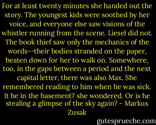 For at least twenty minutes she handed out the story. The youngest kids were soothed by her voice, and everyone else saw visions of the whistler running from the scene. Liesel did not. The book thief saw only the mechanics of the words--their bodies stranded on the paper, beaten down for her to walk on. Somewhere, too, in the gaps between a period and the next capital letter, there was also Max. She remembered reading to him when he was sick. It he in the basement? she wondered. Or is he stealing a glimpse of the sky again? - Markus Zusak