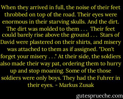 When they arrived in full, the noise of their feet throbbed on top of the road. Their eyes were enormous in their starving skulls. And the dirt. The dirt was molded to them . . . <br />Their feet could barely rise above the ground . . . <br />Stars of David were plastered on their shirts, and misery was attached to them as if assigned. "Don't forget your misery . . ."<br />At their side, the soldiers also made their way pat, ordering them to hurry up and stop moaning. Some of the those soldiers were only boys. They had the Fuhrer in their eyes. - Markus Zusak