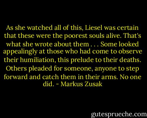 As she watched all of this, Liesel was certain that these were the poorest souls alive. That's what she wrote about them . . . Some looked appealingly at those who had come to observe their humiliation, this prelude to their deaths. Others pleaded for someone, anyone to step forward and catch them in their arms.<br />No one did. - Markus Zusak