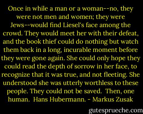 Once in while a man or a woman--no, they were not men and women; they were Jews--would find Liesel's face among the crowd. They would meet her with their defeat, and the book thief could do nothing but watch them back in a long, incurable moment before they were gone again. She could only hope they could read the depth of sorrow in her face, to recognize that it was true, and not fleeting.<br />She understood she was utterly worthless to these people. They could not be saved.<br /><br />Then, one human.<br /> Hans Hubermann. - Markus Zusak