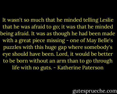 It wasn't so much that he minded telling Leslie that he was afraid to go; it was that he minded being afraid. It was as though he had been made with a great piece missing - one of May Belle's puzzles with this huge gap where somebody's eye should have been. Lord, it would be better to be born without an arm than to go through life with no guts. - Katherine Paterson