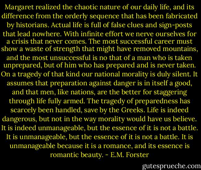 Margaret realized the chaotic nature of our daily life, and its difference from the orderly sequence that has been fabricated by historians. Actual life is full of false clues and sign-posts that lead nowhere. With infinite effort we nerve ourselves for a crisis that never comes. The most successful career must show a waste of strength that might have removed mountains, and the most unsuccessful is no that of a man who is taken unprepared, but of him who has prepared and is never taken. On a tragedy of that kind our national morality is duly silent. It assumes that preparation against danger is in itself a good, and that men, like nations, are the better for staggering through life fully armed. The tragedy of preparedness has scarcely been handled, save by the Greeks. Life is indeed dangerous, but not in the way morality would have us believe. It is indeed unmanageable, but the essence of it is not a battle. It is unmanageable, but the essence of it is not a battle. It is unmanageable because it is a romance, and its essence is romantic beauty. - E.M. Forster