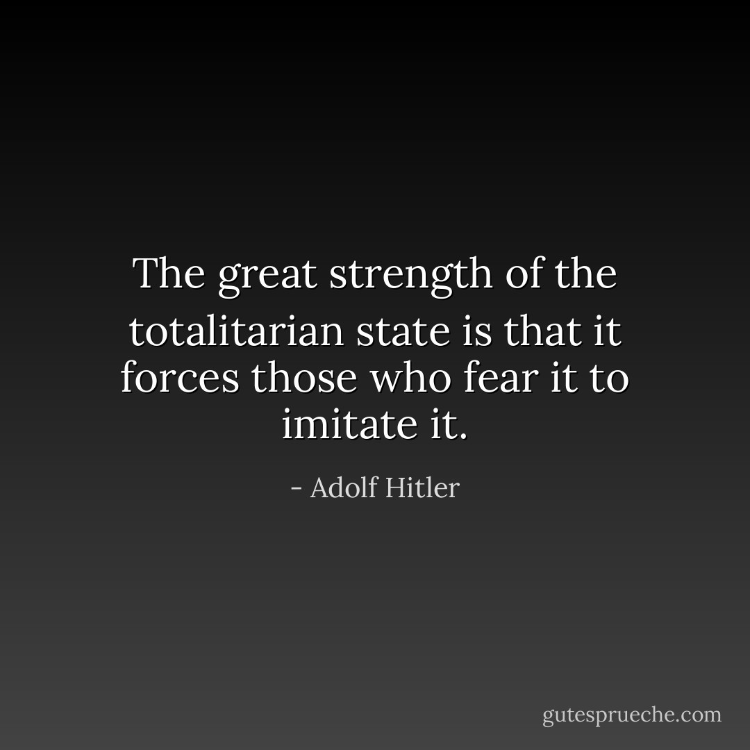 The great strength of the totalitarian state is that it forces those who fear it to imitate it. - Adolf Hitler