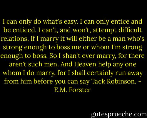 I can only do what's easy. I can only entice and be enticed. I can't, and won't, attempt difficult relations. If I marry it will either be a man who's strong enough to boss me or whom I'm strong enough to boss. So I shan't ever marry, for there aren't such men. And Heaven help any one whom I do marry, for I shall certainly run away from him before you can say 'Jack Robinson. - E.M. Forster