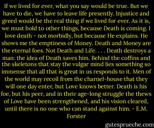 If we lived for ever, what you say would be true. But we have to die, we have to leave life presently. Injustice and greed would be the real thing if we lived for ever. As it is, we must hold to other things, because Death is coming. I love death - not morbidly, but because He explains. He shows me the emptiness of Money. Death and Money are the eternal foes. Not Death and Life. . . . Death destroys a man: the idea of Death saves him. Behind the coffins and the skeletons that stay the vulgar mind lies something so immense that all that is great in us responds to it. Men of the world may recoil from the charnel-house that they will one day enter, but Love knows better. Death is his foe, but his peer, and in their age-long struggle the thews of Love have been strengthened, and his vision cleared, until there is no one who can stand against him. - E.M. Forster