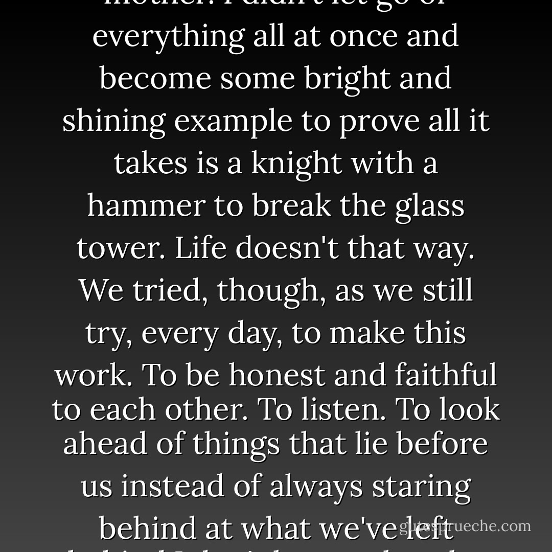 We didn't run through fields of flowers, hand in hand. No music played when we kissed. No house landed on my mother. I didn't let go of everything all at once and become some bright and shining example to prove all it takes is a knight with a hammer to break the glass tower. Life doesn't that way. We tried, though, as we still try, every day, to make this work. To be honest and faithful to each other. To listen. To look ahead of things that lie before us instead of always staring behind at what we've left behind.I don't know what the future brings. <br /><br />All I know with utter certainty is this. Dan tamed me. We need each other. - Megan Hart