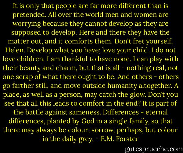 It is only that people are far more different than is pretended. All over the world men and women are worrying because they cannot develop as they are supposed to develop. Here and there they have the matter out, and it comforts them. Don't fret yourself, Helen. Develop what you have; love your child. I do not love children. I am thankful to have none. I can play with their beauty and charm, but that is all - nothing real, not one scrap of what there ought to be. And others - others go farther still, and move outside humanity altogether. A place, as well as a person, may catch the glow. Don't you see that all this leads to comfort in the end? It is part of the battle against sameness. Differences - eternal differences, planted by God in a single family, so that there may always be colour; sorrow, perhaps, but colour in the daily grey. - E.M. Forster