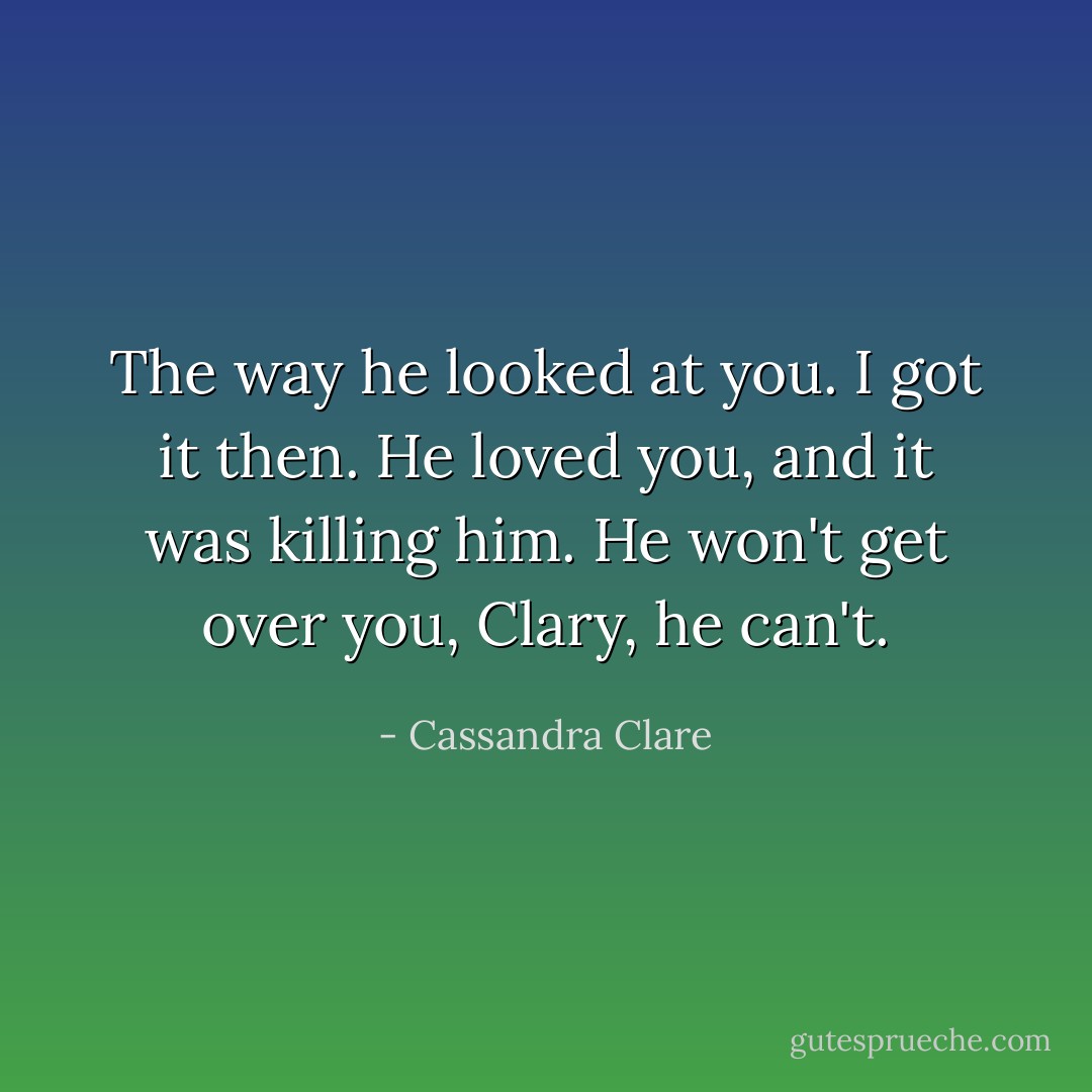 The way he looked at you. I got it then. He loved you, and it was killing him. He won't get over you, Clary, he can't. - Cassandra Clare
