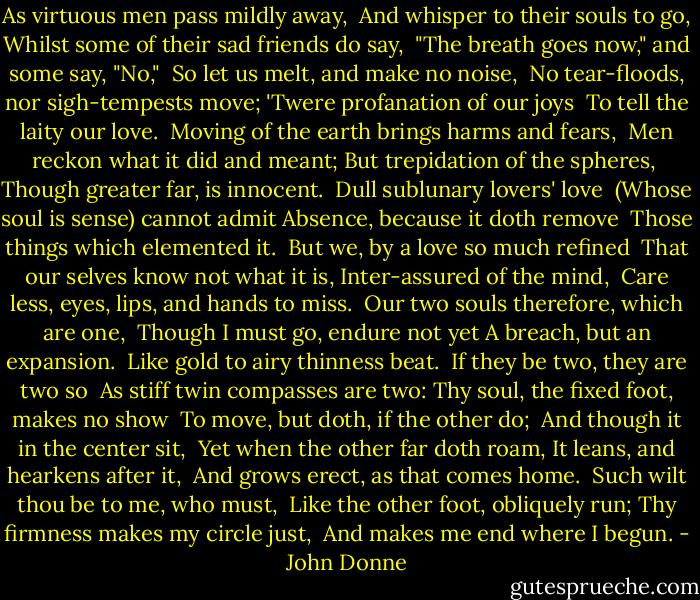 As virtuous men pass mildly away,<br /> And whisper to their souls to go,<br />Whilst some of their sad friends do say,<br /> "The breath goes now," and some say, "No,"<br /><br />So let us melt, and make no noise,<br /> No tear-floods, nor sigh-tempests move;<br />'Twere profanation of our joys<br /> To tell the laity our love.<br /><br />Moving of the earth brings harms and fears,<br /> Men reckon what it did and meant;<br />But trepidation of the spheres,<br /> Though greater far, is innocent.<br /><br />Dull sublunary lovers' love<br /> (Whose soul is sense) cannot admit<br />Absence, because it doth remove<br /> Those things which elemented it.<br /><br />But we, by a love so much refined<br /> That our selves know not what it is,<br />Inter-assured of the mind,<br /> Care less, eyes, lips, and hands to miss.<br /><br />Our two souls therefore, which are one,<br /> Though I must go, endure not yet<br />A breach, but an expansion.<br /> Like gold to airy thinness beat.<br /><br />If they be two, they are two so<br /> As stiff twin compasses are two:<br />Thy soul, the fixed foot, makes no show<br /> To move, but doth, if the other do;<br /><br />And though it in the center sit,<br /> Yet when the other far doth roam,<br />It leans, and hearkens after it,<br /> And grows erect, as that comes home.<br /><br />Such wilt thou be to me, who must,<br /> Like the other foot, obliquely run;<br />Thy firmness makes my circle just,<br /> And makes me end where I begun. - John Donne