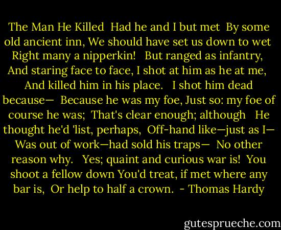 The Man He Killed<br /><br />Had he and I but met<br /> By some old ancient inn,<br />We should have set us down to wet<br /> Right many a nipperkin!<br /><br /> But ranged as infantry,<br /> And staring face to face,<br />I shot at him as he at me,<br /> And killed him in his place.<br /><br /> I shot him dead because—<br /> Because he was my foe,<br />Just so: my foe of course he was;<br /> That's clear enough; although<br /><br /> He thought he'd 'list, perhaps,<br /> Off-hand like—just as I—<br />Was out of work—had sold his traps—<br /> No other reason why.<br /><br /> Yes; quaint and curious war is!<br /> You shoot a fellow down<br />You'd treat, if met where any bar is,<br /> Or help to half a crown.  - Thomas Hardy