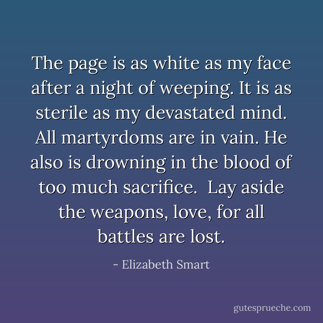 The page is as white as my face after a night of weeping. It is as sterile as my devastated mind. All martyrdoms are in vain. He also is drowning in the blood of too much sacrifice.<br /><br />Lay aside the weapons, love, for all battles are lost. - Elizabeth Smart
