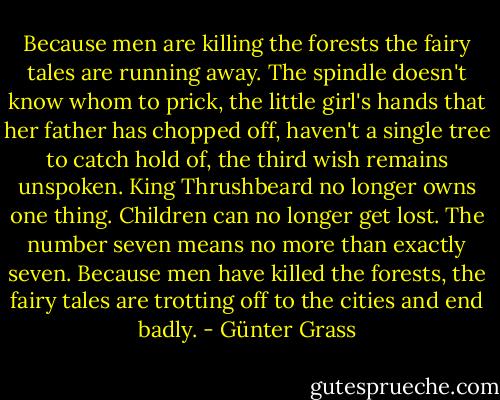 Because men<br />are killing the forests<br />the fairy tales are running away.<br />The spindle doesn't know<br />whom to prick,<br />the little girl's hands<br />that her father has chopped off,<br />haven't a single tree to catch hold of,<br />the third wish remains unspoken.<br />King Thrushbeard no longer owns one thing.<br />Children can no longer get lost.<br />The number seven means no more than exactly seven.<br />Because men have killed the forests,<br />the fairy tales are trotting off to the cities<br />and end badly. - Günter Grass