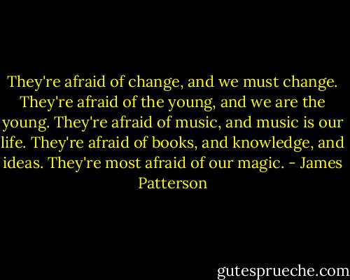 They're afraid of change, and we must change. They're afraid of the young, and we are the young. They're afraid of music, and music is our life. They're afraid of books, and knowledge, and ideas. They're most afraid of our magic. - James Patterson