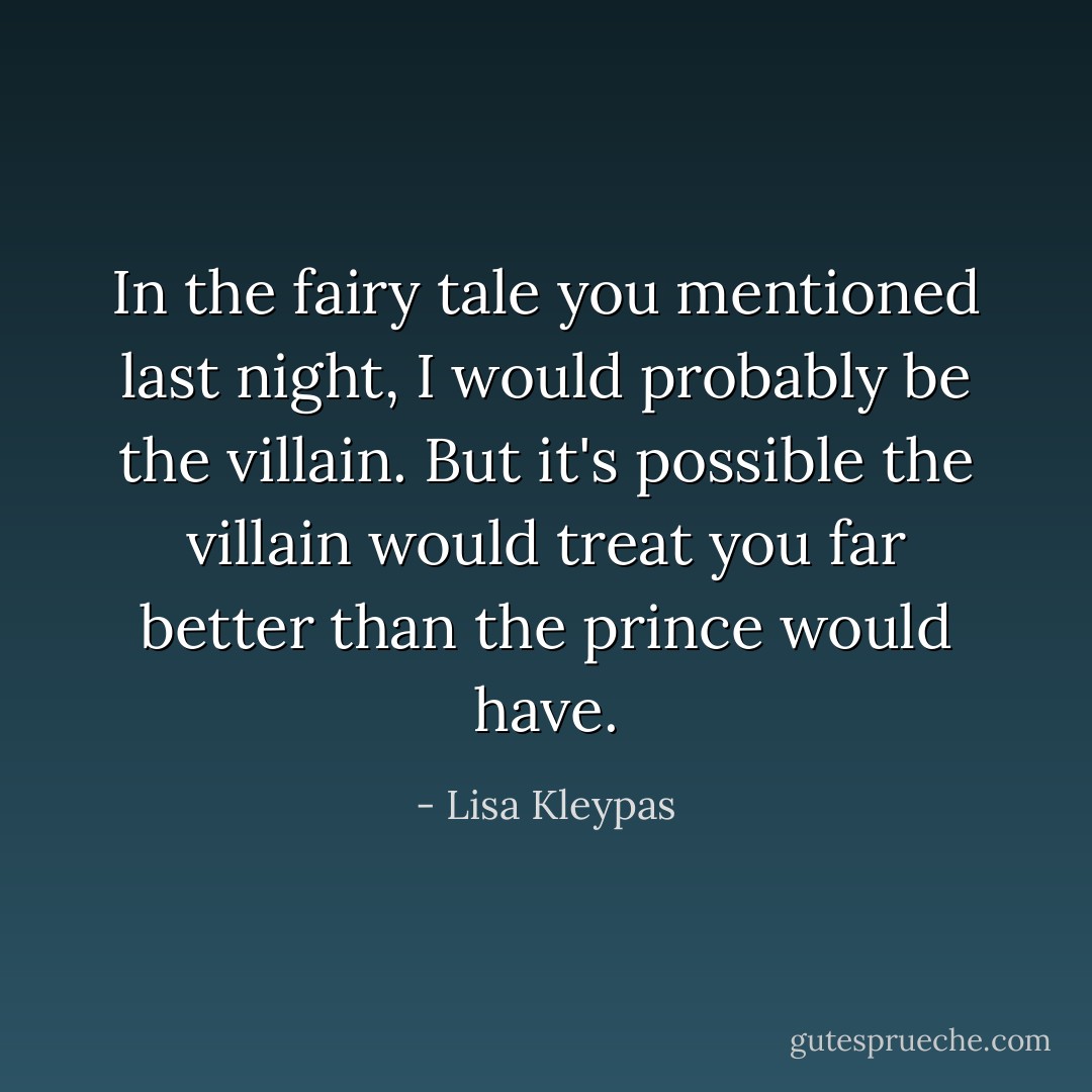 In the fairy tale you mentioned last night, I would probably be the villain. But it's possible the villain would treat you far better than the prince would have. - Lisa Kleypas