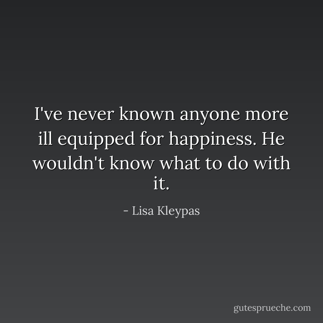 I've never known anyone more ill equipped for happiness. He wouldn't know what to do with it. - Lisa Kleypas