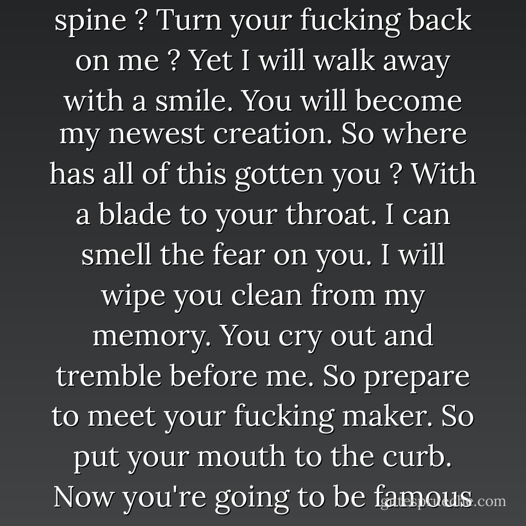 How can you stand without a spine ? Turn your fucking back on me ? Yet I will walk away with a smile. You will become my newest creation. So where has all of this gotten you ? With a blade to your throat. I can smell the fear on you. I will wipe you clean from my memory. You cry out and tremble before me. So prepare to meet your fucking maker. So put your mouth to the curb. Now you're going to be famous - Oceano Grupo