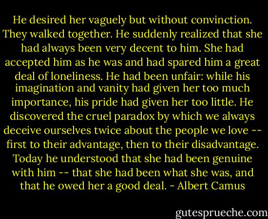 He desired her vaguely but without convinction. They walked together. He suddenly realized that she had always been very decent to him. She had accepted him as he was and had spared him a great deal of loneliness. He had been unfair: while his imagination and vanity had given her too much importance, his pride had given her too little. He discovered the cruel paradox by which we always deceive ourselves twice about the people we love -- first to their advantage, then to their disadvantage. Today he understood that she had been genuine with him -- that she had been what she was, and that he owed her a good deal. - Albert Camus