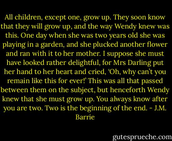 All children, except one, grow up. They soon know that they will grow up, and the way Wendy knew was this. One day when she was two years old she was playing in a garden, and she plucked another flower and ran with it to her mother. I suppose she must have looked rather delightful, for Mrs Darling put her hand to her heart and cried, ‘Oh, why can’t you remain like this for ever!’ This was all that passed between them on the subject, but henceforth Wendy knew that she must grow up. You always know after you are two. Two is the beginning of the end. - J.M. Barrie