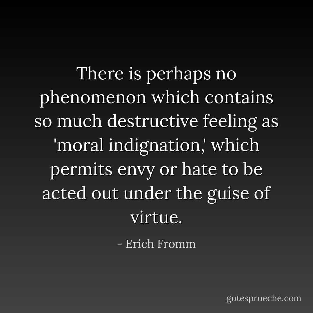 There is perhaps no phenomenon which contains so much destructive feeling as 'moral indignation,' which permits envy or hate to be acted out under the guise of virtue. - Erich Fromm