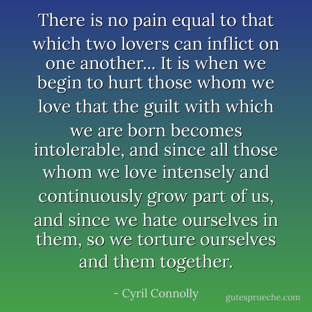 There is no pain equal to that which two lovers can inflict on one another... It is when we begin to hurt those whom we love that the guilt with which we are born becomes intolerable, and since all those whom we love intensely and continuously grow part of us, and since we hate ourselves in them, so we torture ourselves and them together. - Cyril Connolly