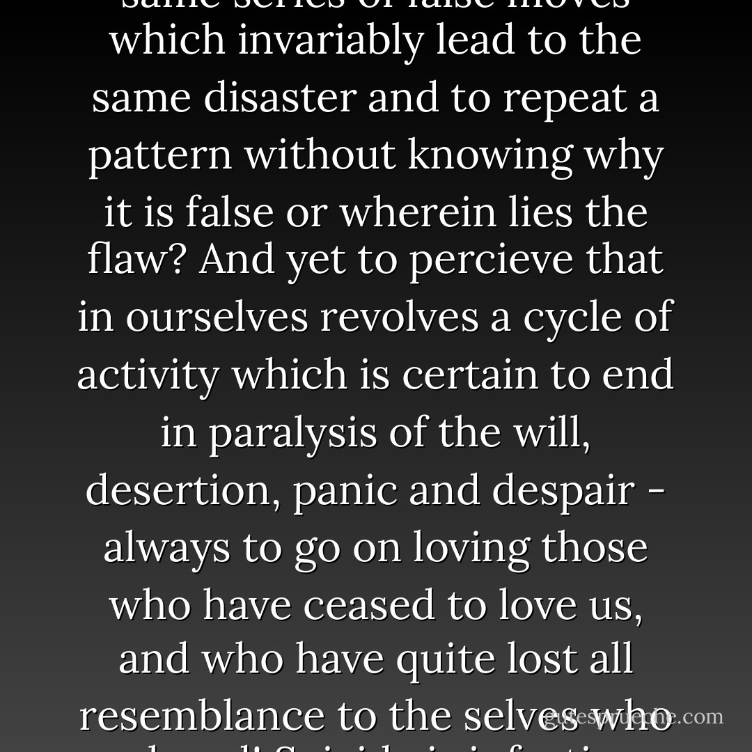 When even despair ceases to serve any creative purpose, then surely we are justified in suicide. For what better grounds for suicide can there be than to go on making the same series of false moves which invariably lead to the same disaster and to repeat a pattern without knowing why it is false or wherein lies the flaw? And yet to percieve that in ourselves revolves a cycle of activity which is certain to end in paralysis of the will, desertion, panic and despair - always to go on loving those who have ceased to love us, and who have quite lost all resemblance to the selves who we loved! Suicide is infectious; what if the agonies which suicide endure before they are driven to take their own life, the emotion of 'all is lost' - are infectious too? - Cyril Connolly