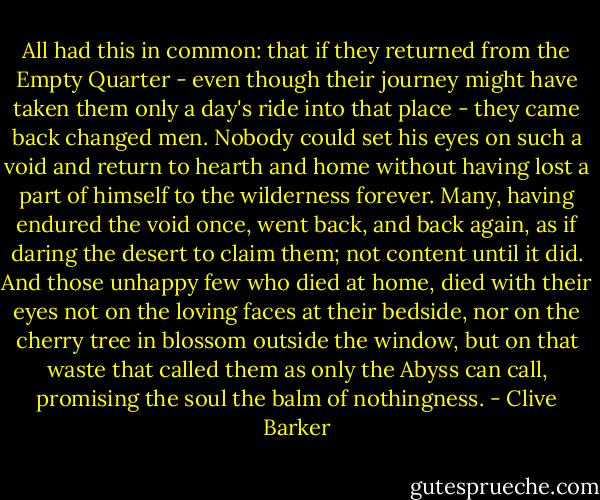 All had this in common: that if they returned from the Empty Quarter - even though their journey might have taken them only a day's ride into that place - they came back changed men. Nobody could set his eyes on such a void and return to hearth and home without having lost a part of himself to the wilderness forever. Many, having endured the void once, went back, and back again, as if daring the desert to claim them; not content until it did. And those unhappy few who died at home, died with their eyes not on the loving faces at their bedside, nor on the cherry tree in blossom outside the window, but on that waste that called them as only the Abyss can call, promising the soul the balm of nothingness. - Clive Barker