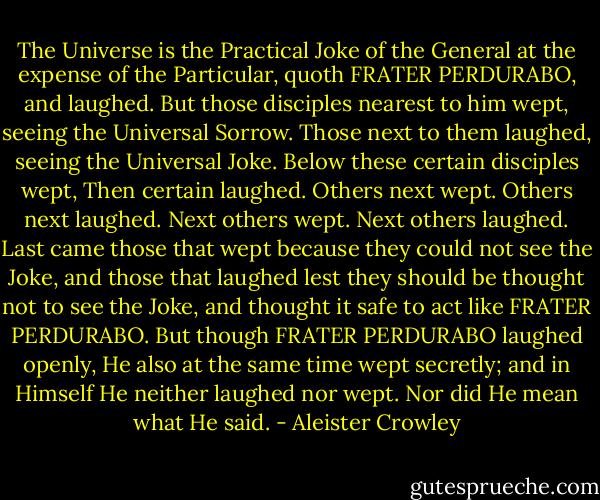 The Universe is the Practical Joke of the General<br />at the expense of the Particular, quoth FRATER<br />PERDURABO, and laughed.<br />But those disciples nearest to him wept, seeing the<br />Universal Sorrow.<br />Those next to them laughed, seeing the Universal Joke.<br />Below these certain disciples wept,<br />Then certain laughed.<br />Others next wept.<br />Others next laughed.<br />Next others wept.<br />Next others laughed.<br />Last came those that wept because they could not<br />see the Joke, and those that laughed lest they<br />should be thought not to see the Joke, and thought<br />it safe to act like FRATER PERDURABO.<br />But though FRATER PERDURABO laughed<br />openly, He also at the same time wept secretly;<br />and in Himself He neither laughed nor wept.<br />Nor did He mean what He said. - Aleister Crowley