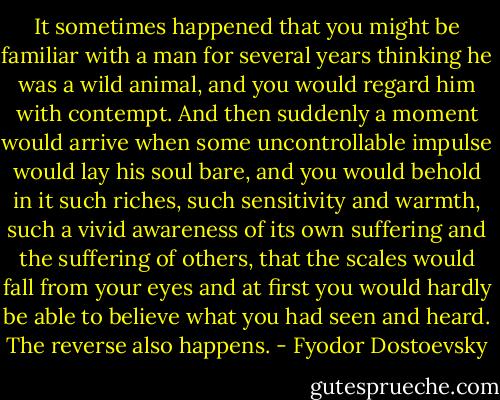 It sometimes happened that you might be familiar with a man for several years thinking he was a wild animal, and you would regard him with contempt. And then suddenly a moment would arrive when some uncontrollable impulse would lay his soul bare, and you would behold in it such riches, such sensitivity and warmth, such a vivid awareness of its own suffering and the suffering of others, that the scales would fall from your eyes and at first you would hardly be able to believe what you had seen and heard. The reverse also happens. - Fyodor Dostoevsky