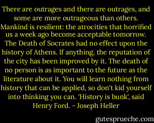 There are outrages and there are outrages, and some are more outrageous than others.<br />Mankind is resilient: the atrocities that horrified us a week ago become acceptable tomorrow.<br />The Death of Socrates had no effect upon the history of Athens. If anything, the reputation of the city has been improved by it.<br />The death of no person is as important to the future as the literature about it.<br />You will learn nothing from history that can be applied, so don't kid yourself into thinking you can.<br />'History is bunk', said Henry Ford. - Joseph Heller